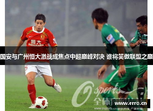 国安与广州恒大激战成焦点中超巅峰对决 谁将笑傲联盟之巅